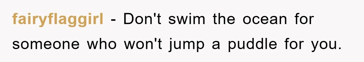 fairyflaggirl − Don't swim the ocean for someone who won't jump a puddle for you.