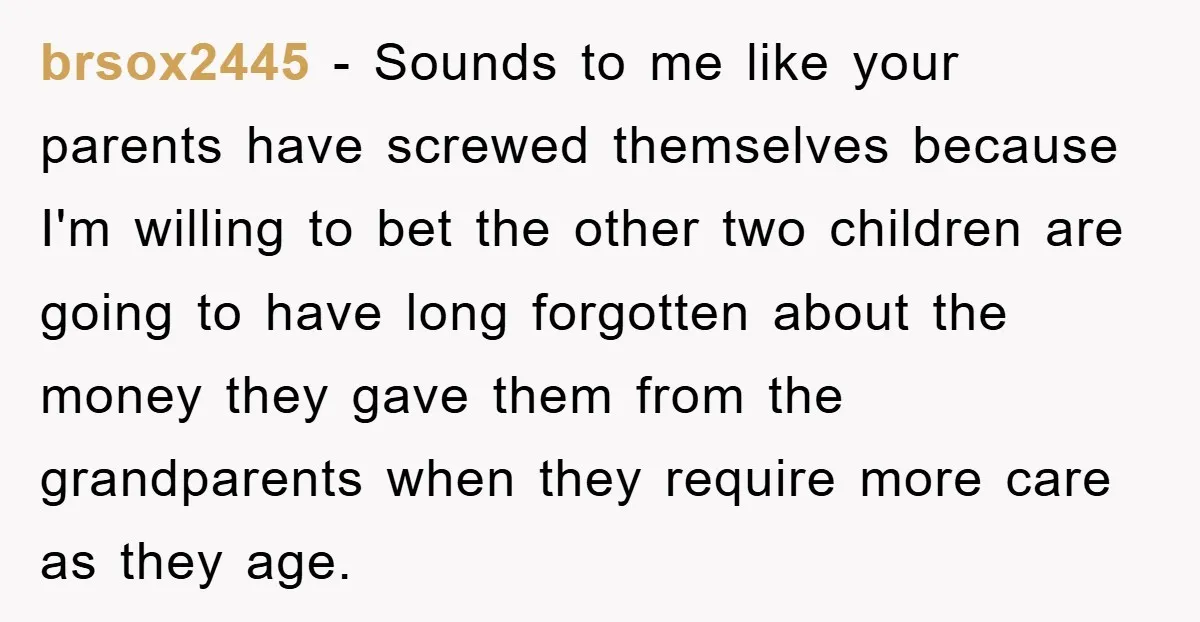 brsox2445 − Sounds to me like your parents have screwed themselves because I'm willing to bet the other two children are going to have long forgotten about the money they...