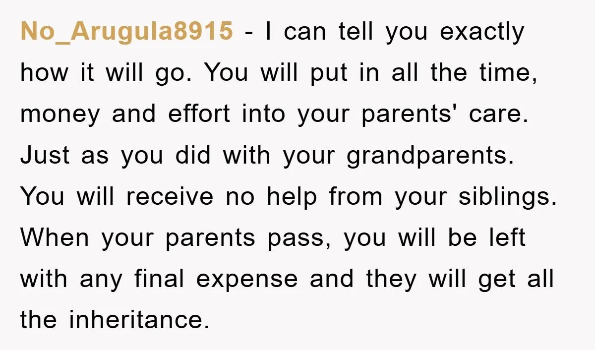 No_Arugula8915 − I can tell you exactly how it will go. You will put in all the time, money and effort into your parents' care. Just as you did with...