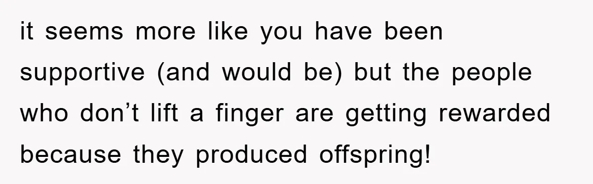 it seems more like you have been supportive (and would be) but the people who don’t lift a finger are getting rewarded because they produced offspring!