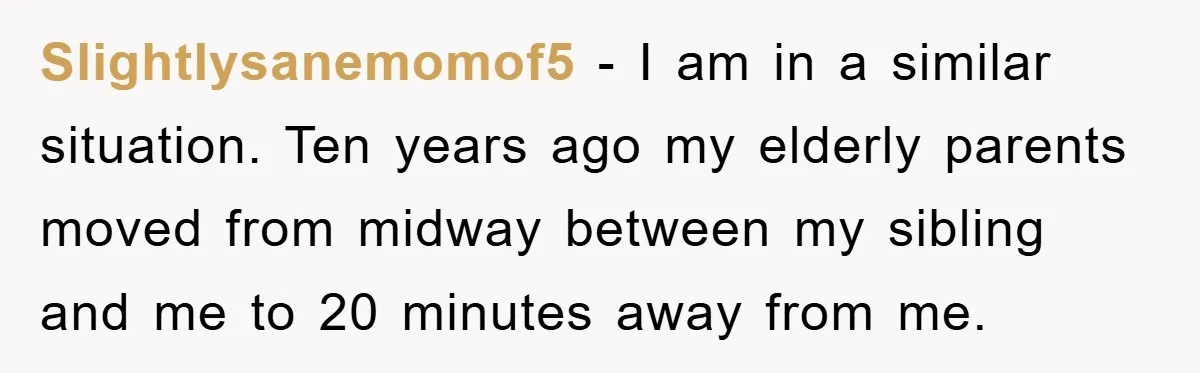 Slightlysanemomof5 − I am in a similar situation. Ten years ago my elderly parents moved from midway between my sibling and me to 20 minutes away from me.
