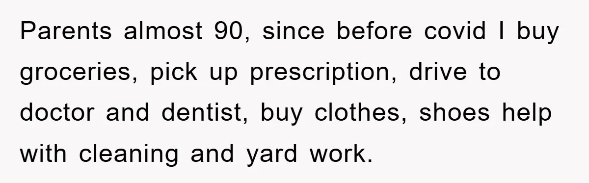 Parents almost 90, since before covid I buy groceries, pick up prescription, drive to doctor and dentist, buy clothes, shoes help with cleaning and yard work.