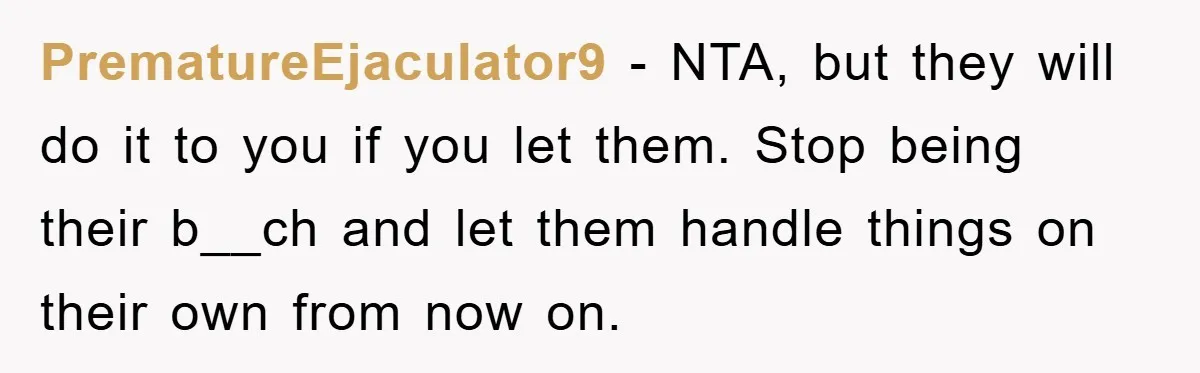 PrematureEjaculator9 − NTA, but they will do it to you if you let them. Stop being their b__ch and let them handle things on their own from now on.