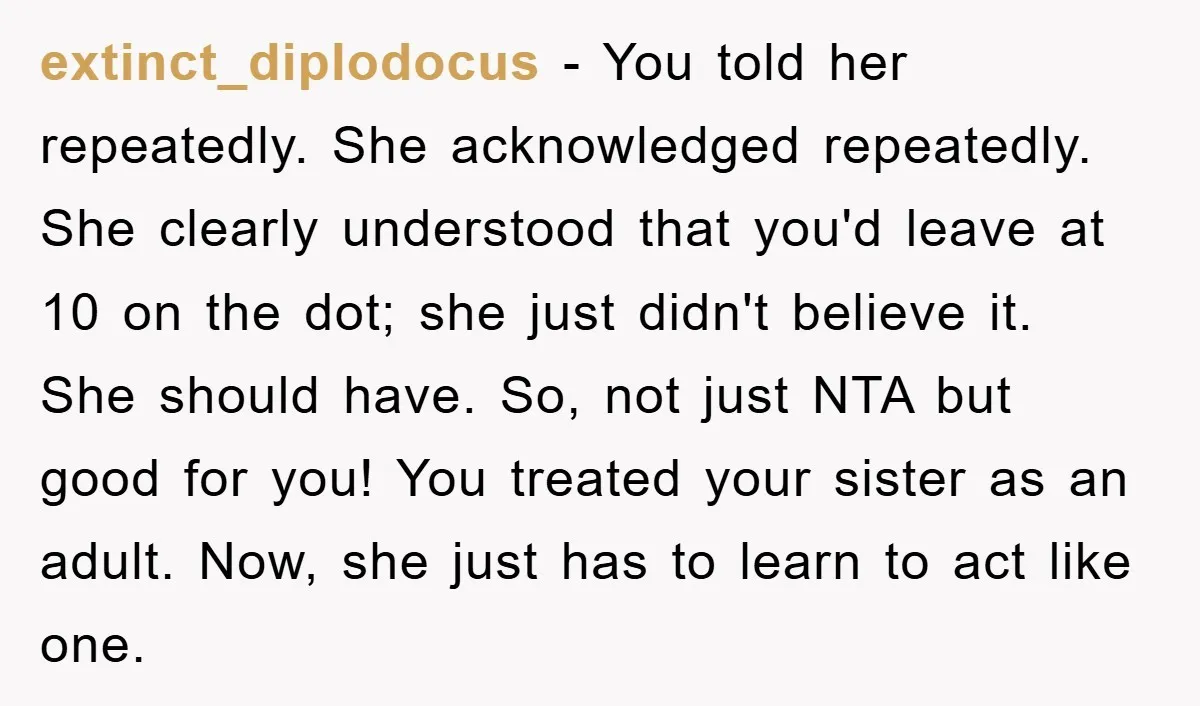 extinct_diplodocus − You told her repeatedly. She acknowledged repeatedly. She clearly understood that you'd leave at 10 on the dot; she just didn't believe it. She should have. So, not...