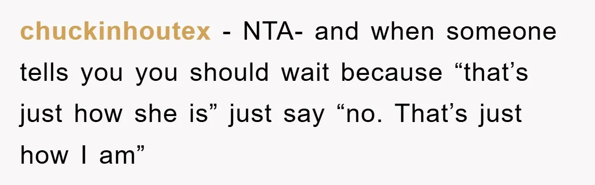 chuckinhoutex − NTA- and when someone tells you you should wait because “that’s just how she is” just say “no. That’s just how I am”