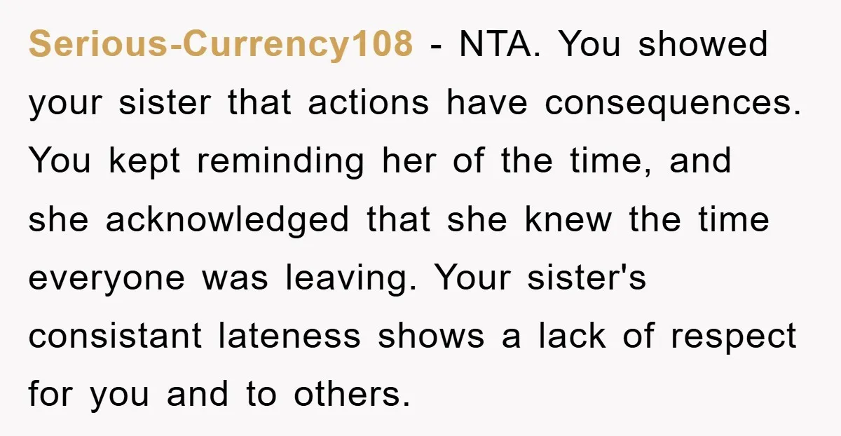 Serious-Currency108 − NTA. You showed your sister that actions have consequences. You kept reminding her of the time, and she acknowledged that she knew the time everyone was leaving. Your...