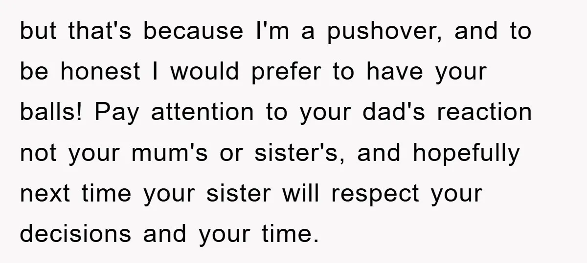 but that's because I'm a pushover, and to be honest I would prefer to have your balls! Pay attention to your dad's reaction not your mum's or sister's, and hopefully...