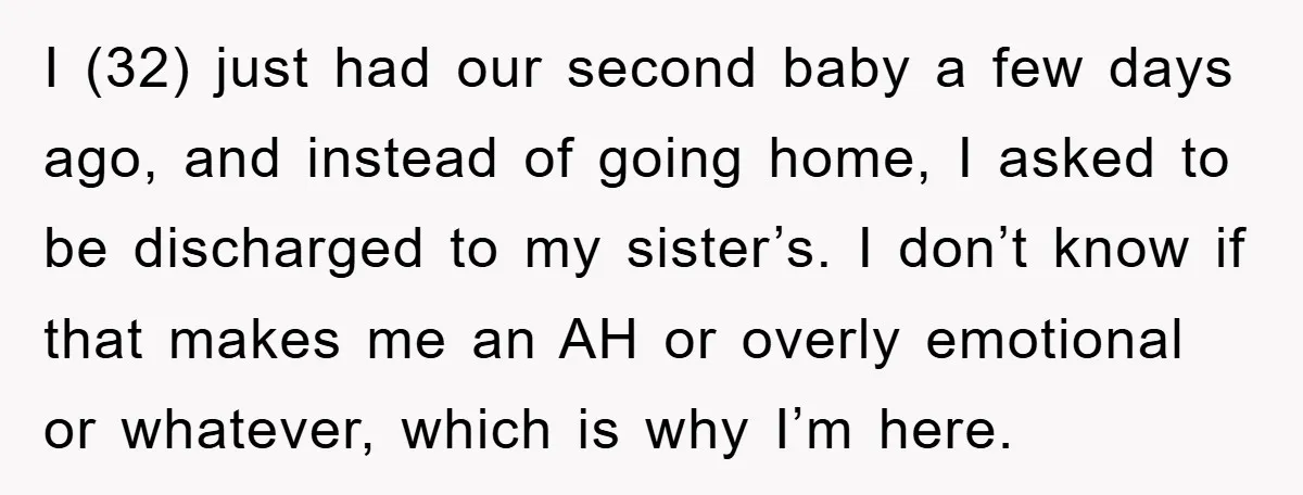 I (32) just had our second baby a few days ago, and instead of going home, I asked to be discharged to my sister’s. I don’t know if that makes...