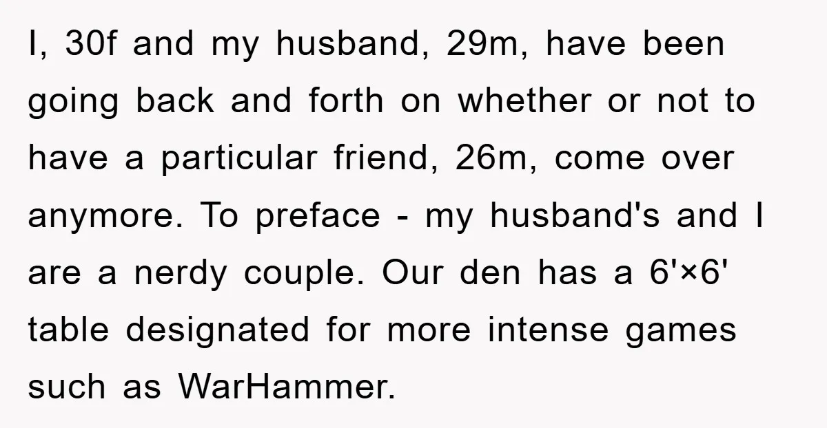 I, 30f and my husband, 29m, have been going back and forth on whether or not to have a particular friend, 26m, come over anymore. To preface - my husband's...