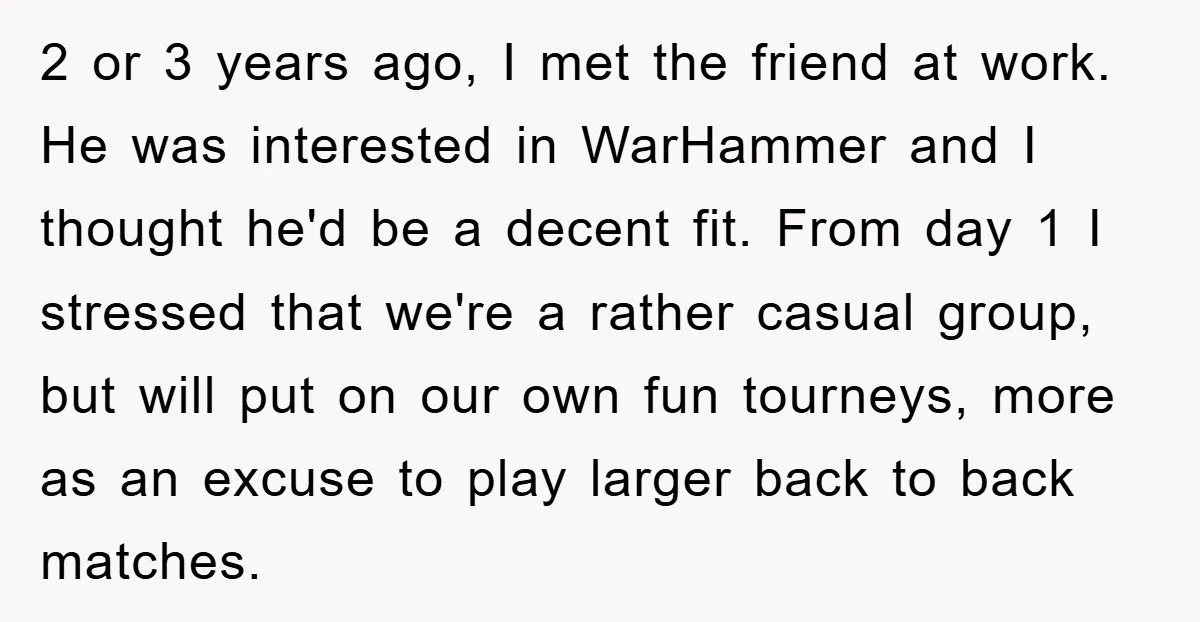 2 or 3 years ago, I met the friend at work. He was interested in WarHammer and I thought he'd be a decent fit. From day 1 I stressed that...