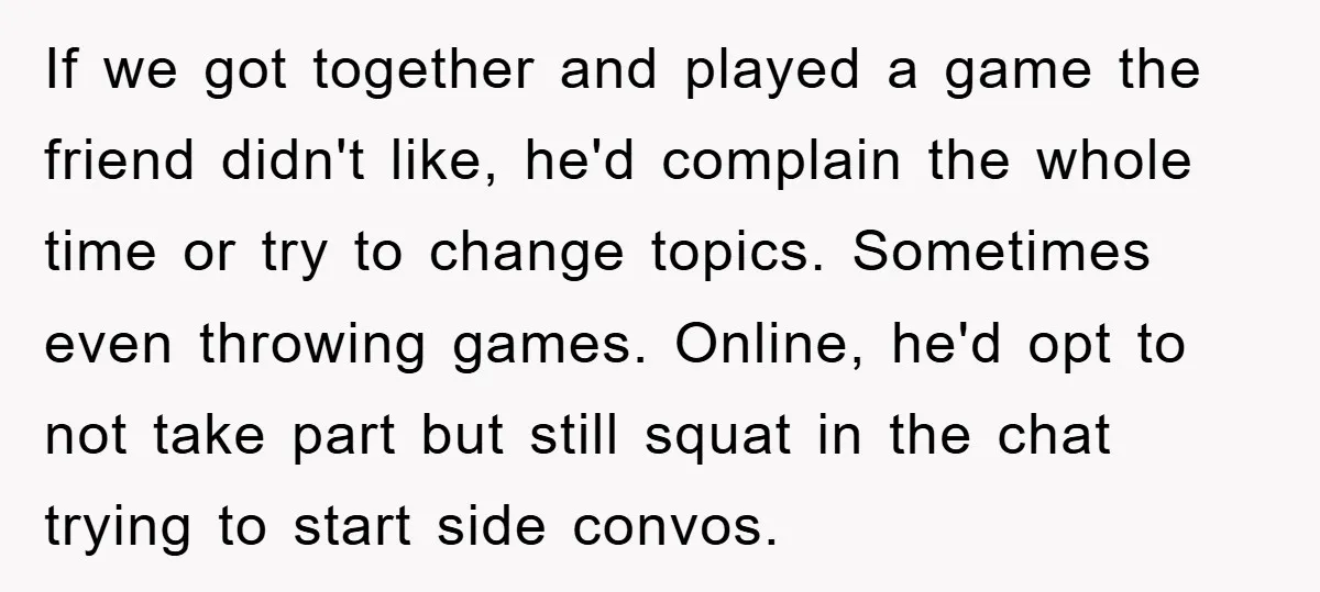 If we got together and played a game the friend didn't like, he'd complain the whole time or try to change topics. Sometimes even throwing games. Online, he'd opt to...