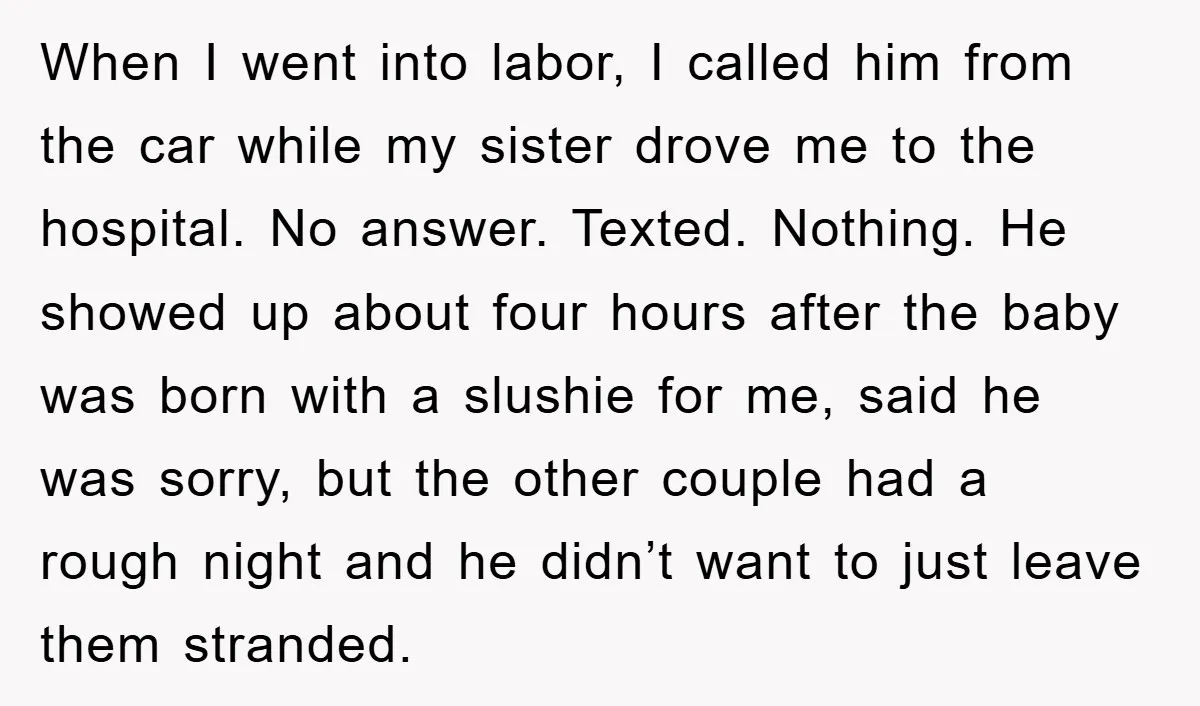 When I went into labor, I called him from the car while my sister drove me to the hospital. No answer. Texted. Nothing. He showed up about four hours after...