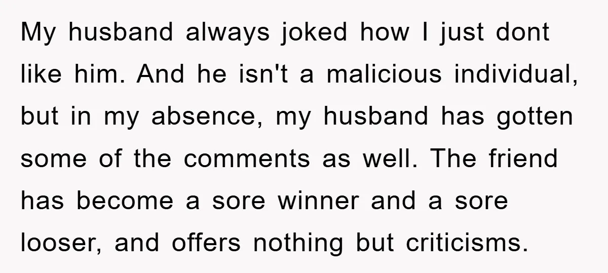 My husband always joked how I just dont like him. And he isn't a malicious individual, but in my absence, my husband has gotten some of the comments as well....