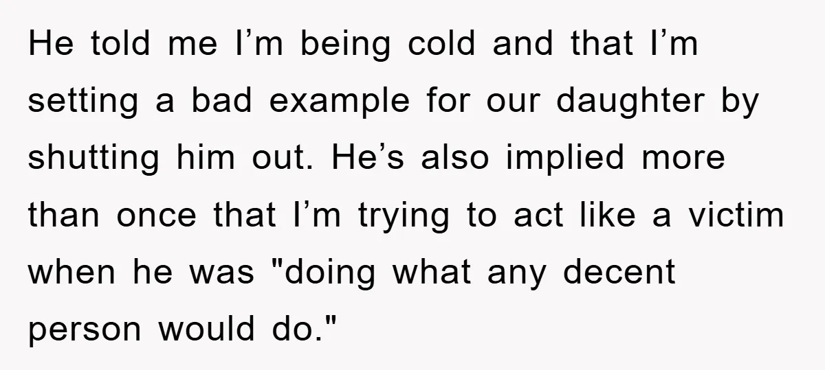 He told me I’m being cold and that I’m setting a bad example for our daughter by shutting him out. He’s also implied more than once that I’m trying to...