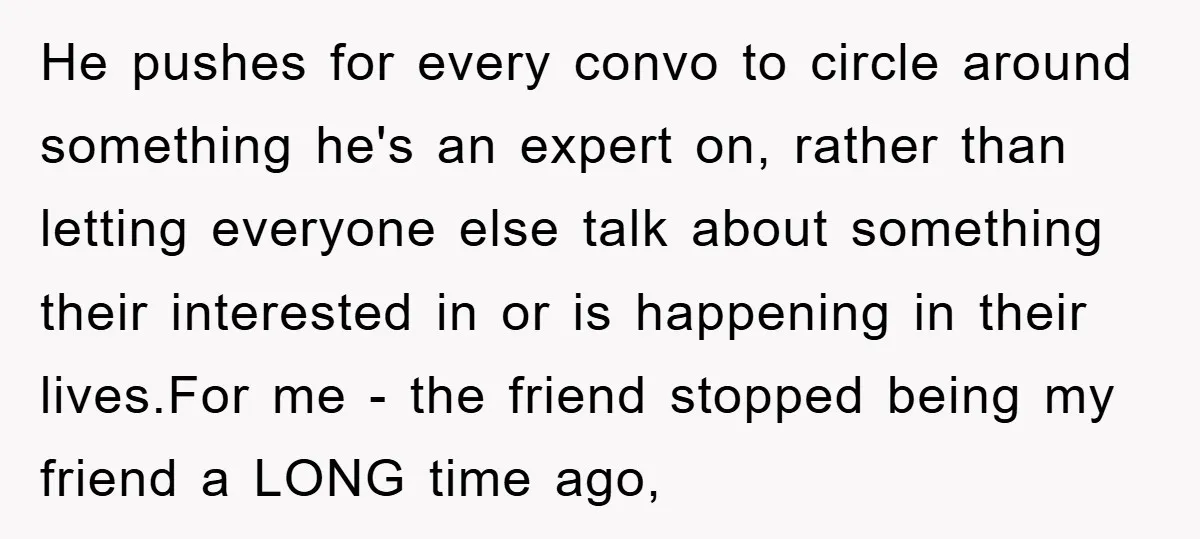 He pushes for every convo to circle around something he's an expert on, rather than letting everyone else talk about something their interested in or is happening in their lives.For...