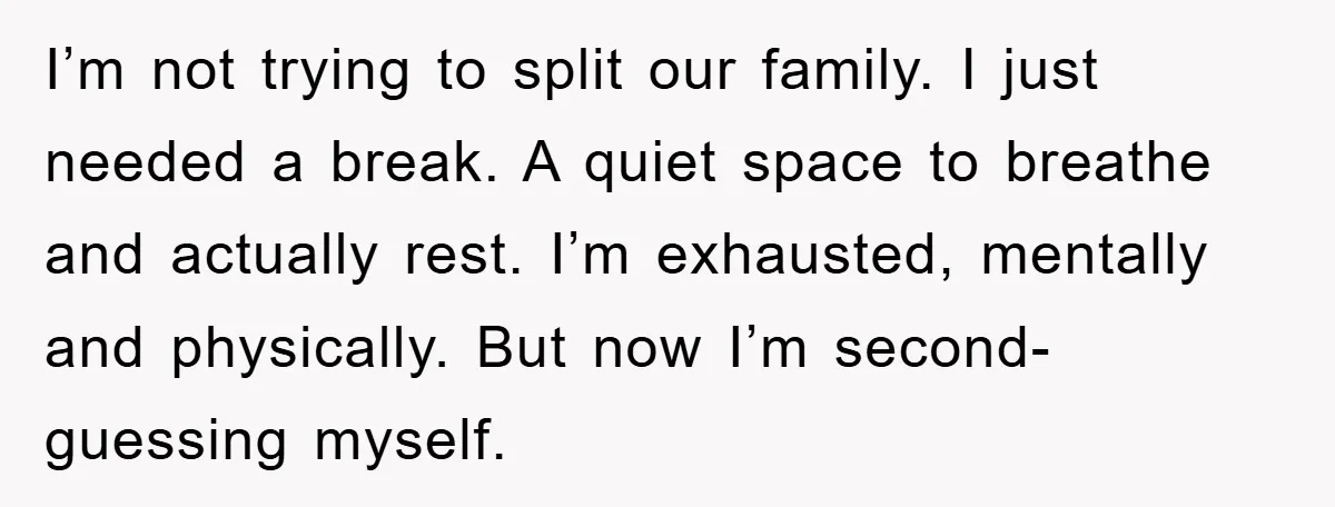 I’m not trying to split our family. I just needed a break. A quiet space to breathe and actually rest. I’m exhausted, mentally and physically. But now I’m second-guessing myself.