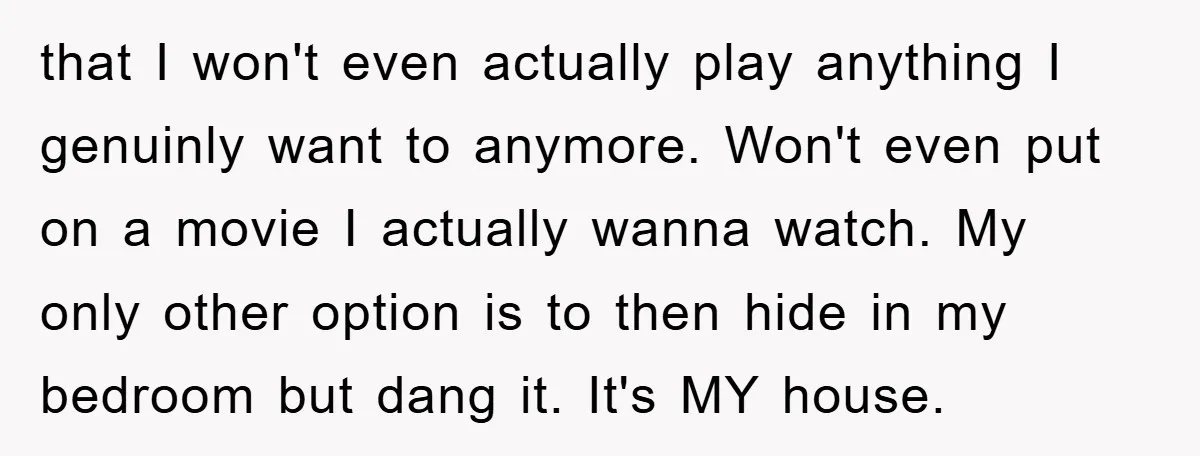 that I won't even actually play anything I genuinly want to anymore. Won't even put on a movie I actually wanna watch. My only other option is to then hide...