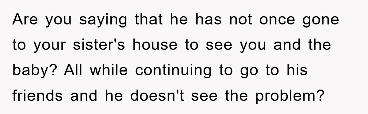 Are you saying that he has not once gone to your sister's house to see you and the baby? All while continuing to go to his friends and he doesn't...