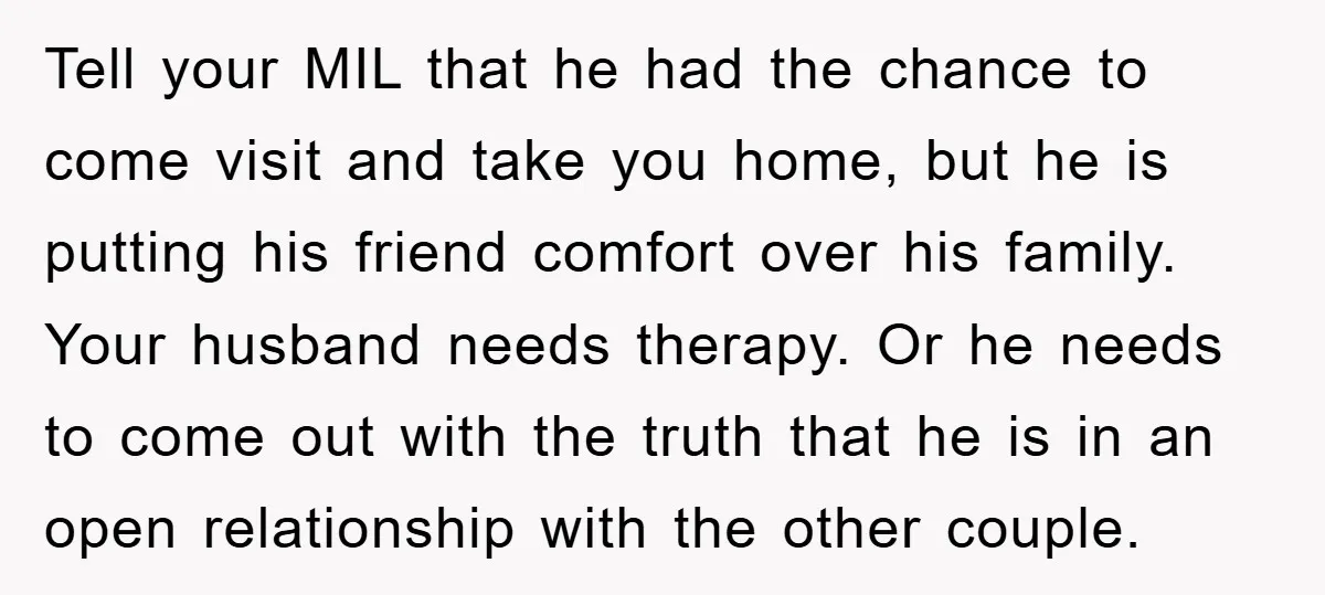 Tell your MIL that he had the chance to come visit and take you home, but he is putting his friend comfort over his family. Your husband needs therapy. Or...