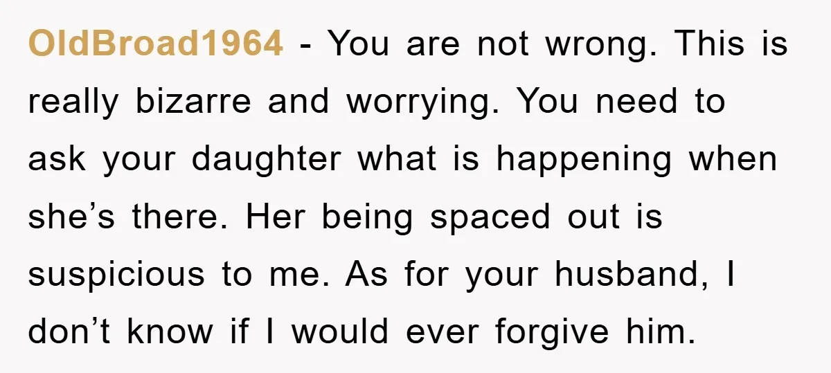 OldBroad1964 − You are not wrong. This is really bizarre and worrying. You need to ask your daughter what is happening when she’s there. Her being spaced out is suspicious...