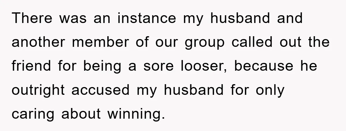 There was an instance my husband and another member of our group called out the friend for being a sore looser, because he outright accused my husband for only caring...