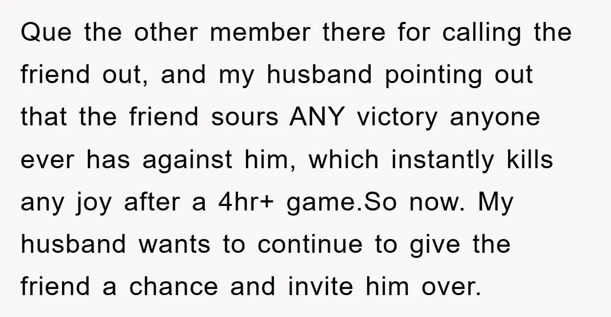 Que the other member there for calling the friend out, and my husband pointing out that the friend sours ANY victory anyone ever has against him, which instantly kills any...