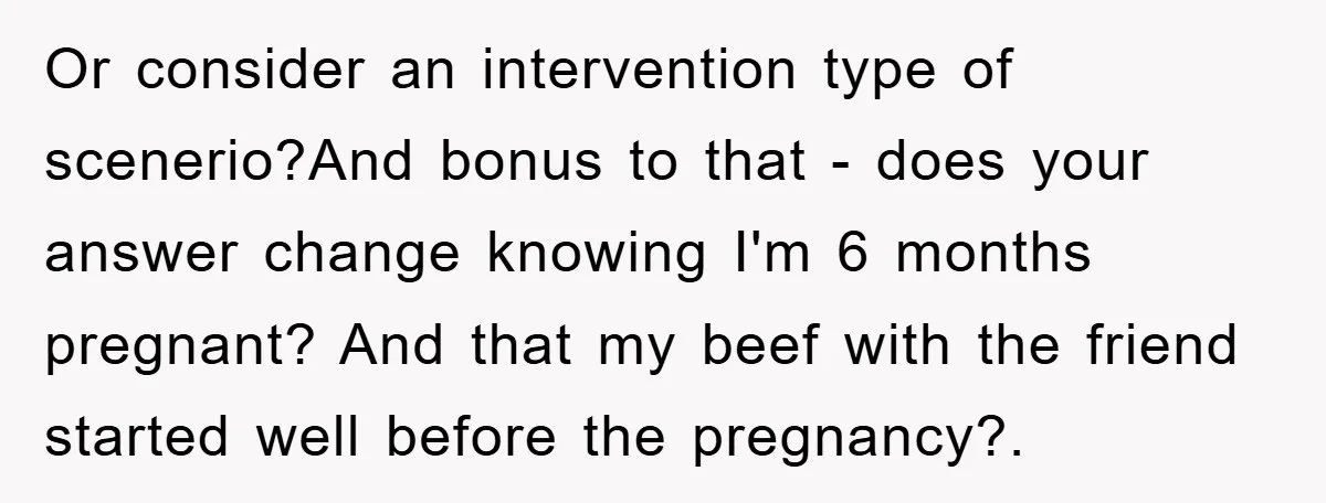 Or consider an intervention type of scenerio?And bonus to that - does your answer change knowing I'm 6 months pregnant? And that my beef with the friend started well before...