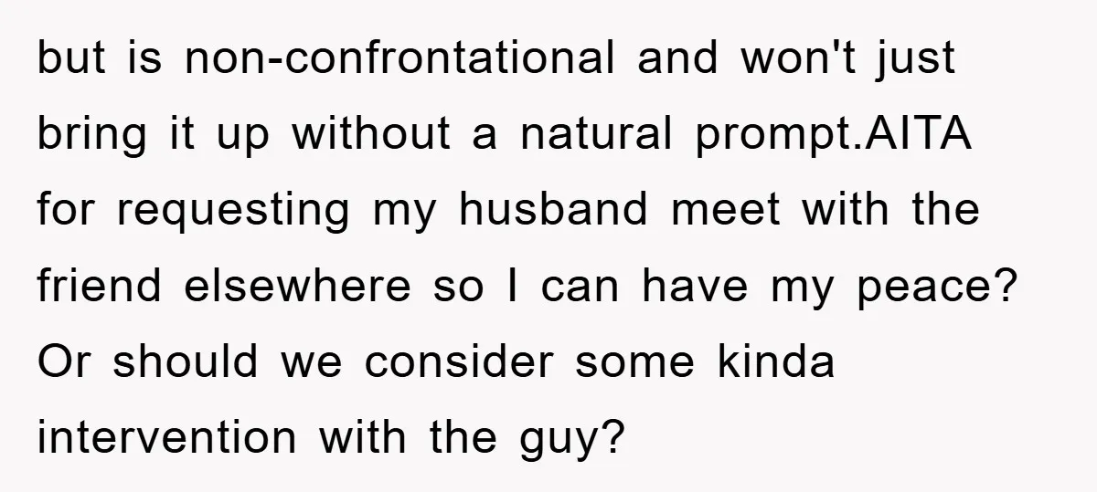 but is non-confrontational and won't just bring it up without a natural prompt.AITA for requesting my husband meet with the friend elsewhere so I can have my peace? Or should...
