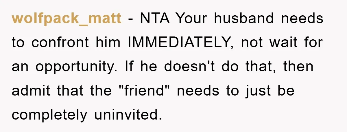 wolfpack_matt − NTA Your husband needs to confront him IMMEDIATELY, not wait for an opportunity. If he doesn't do that, then admit that the "friend" needs to just be completely...