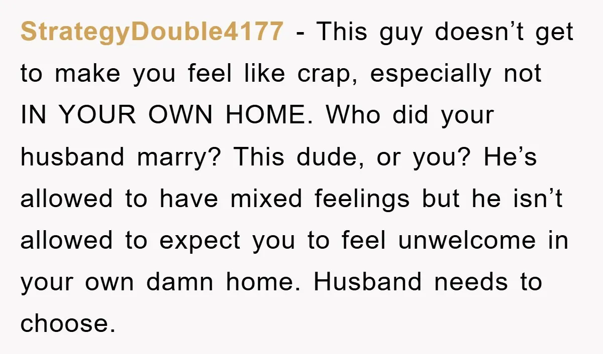 StrategyDouble4177 − This guy doesn’t get to make you feel like crap, especially not IN YOUR OWN HOME. Who did your husband marry? This dude, or you? He’s allowed to...