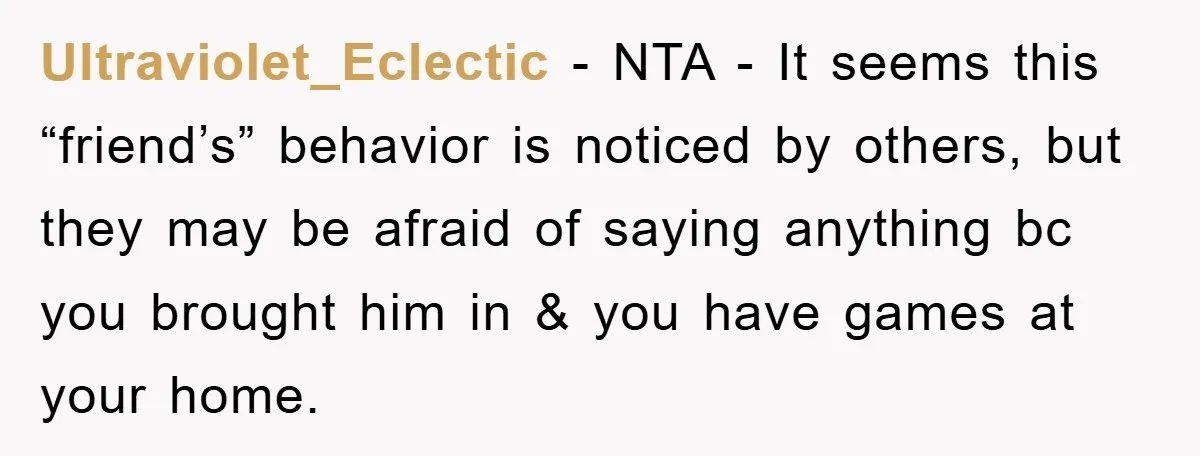Ultraviolet_Eclectic − NTA - It seems this “friend’s” behavior is noticed by others, but they may be afraid of saying anything bc you brought him in & you have games...