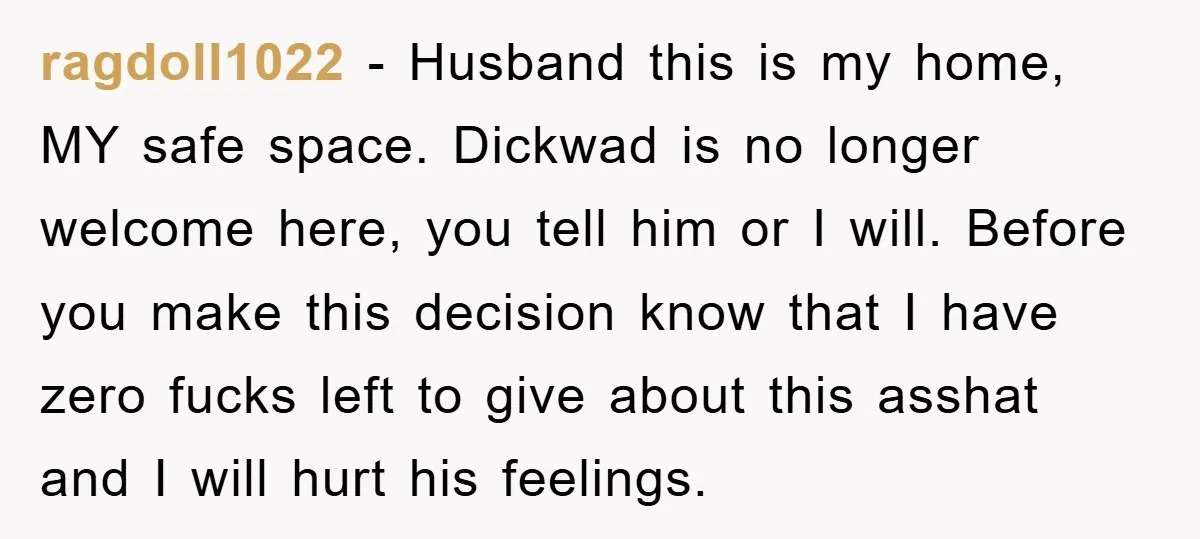ragdoll1022 − Husband this is my home, MY safe space. Dickwad is no longer welcome here, you tell him or I will. Before you make this decision know that I...