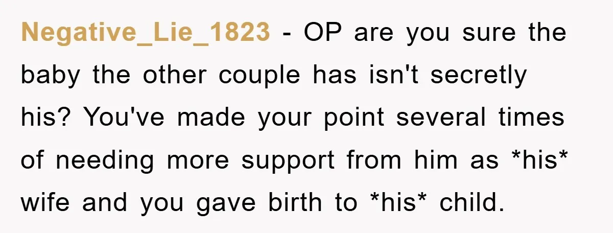 Negative_Lie_1823 − OP are you sure the baby the other couple has isn't secretly his? You've made your point several times of needing more support from him as *his* wife...