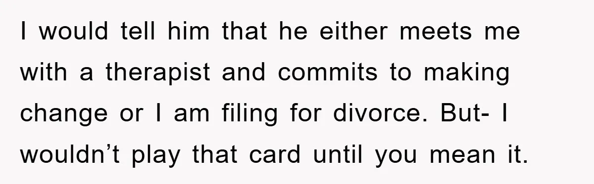 I would tell him that he either meets me with a therapist and commits to making change or I am filing for divorce. But- I wouldn’t play that card until...