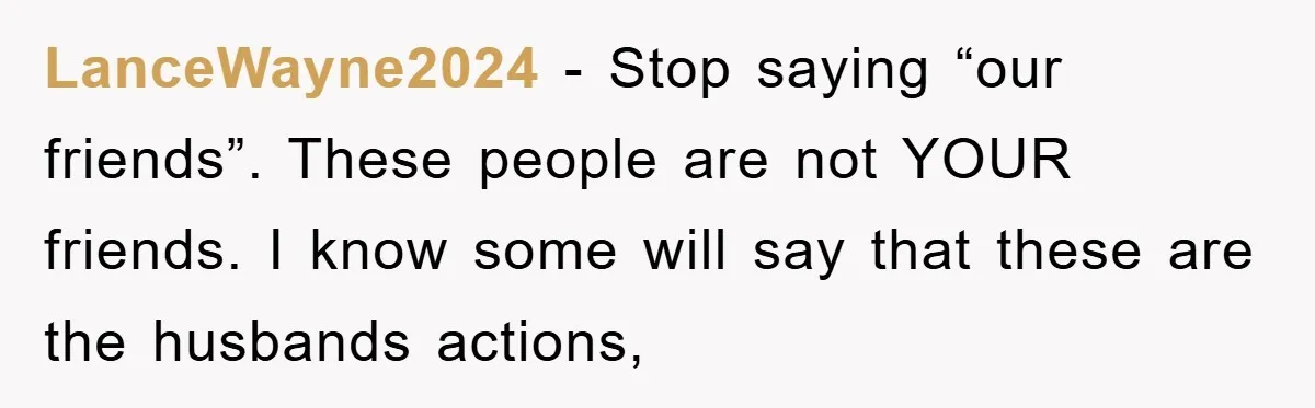 LanceWayne2024 − Stop saying “our friends”. These people are not YOUR friends. I know some will say that these are the husbands actions,