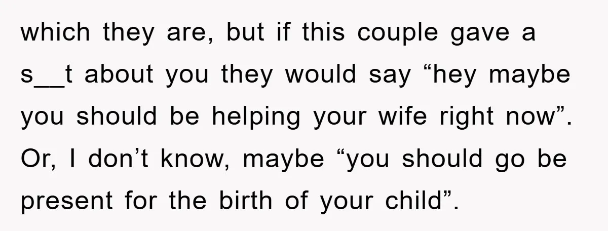 which they are, but if this couple gave a s__t about you they would say “hey maybe you should be helping your wife right now”. Or, I don’t know, maybe...