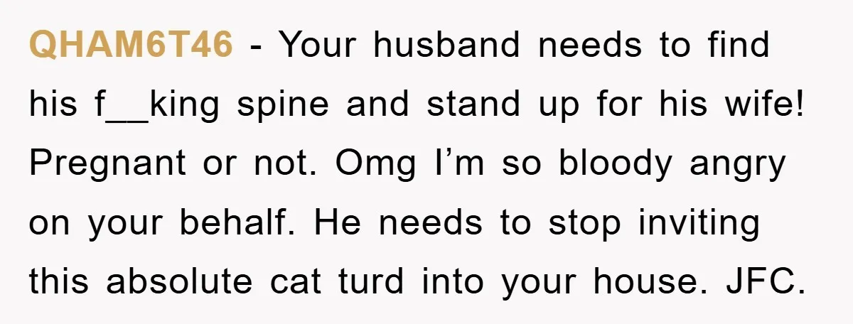 QHAM6T46 − Your husband needs to find his f__king spine and stand up for his wife! Pregnant or not. Omg I’m so bloody angry on your behalf. He needs to...