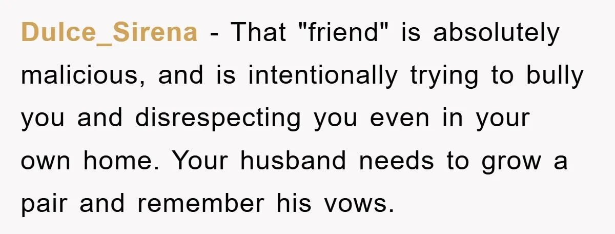 Dulce_Sirena − That "friend" is absolutely malicious, and is intentionally trying to bully you and disrespecting you even in your own home. Your husband needs to grow a pair and...