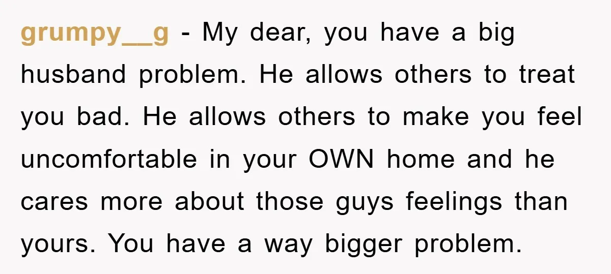 grumpy__g − My dear, you have a big husband problem. He allows others to treat you bad. He allows others to make you feel uncomfortable in your OWN home and...