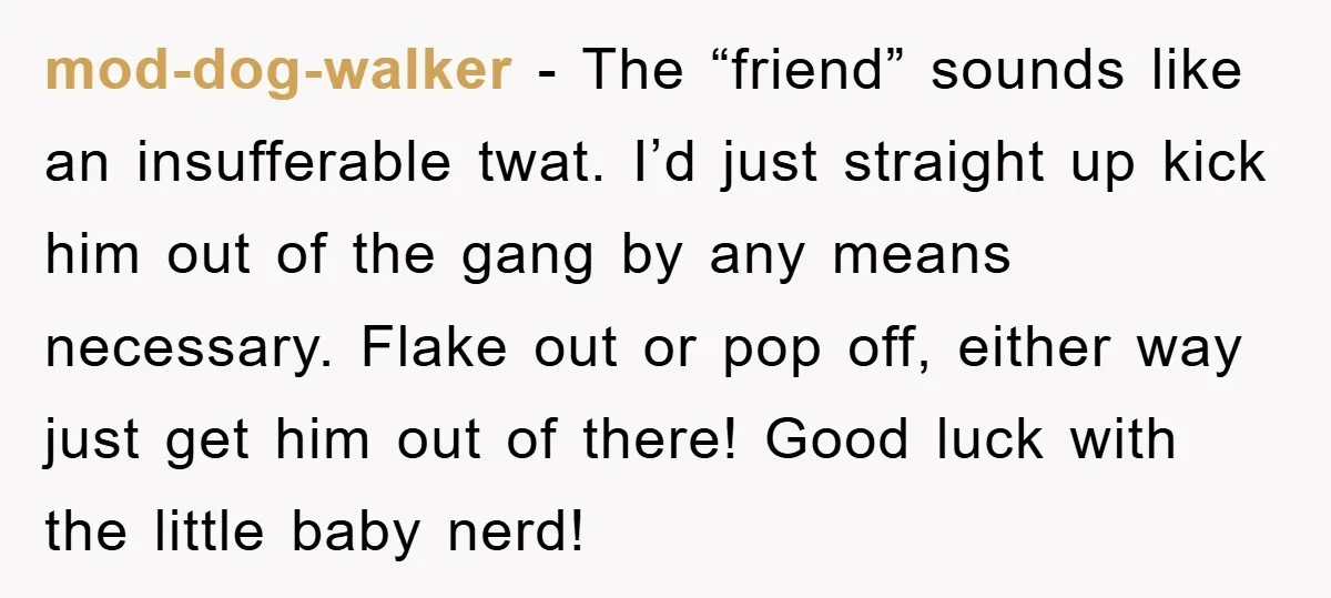 mod-dog-walker − The “friend” sounds like an insufferable twat. I’d just straight up kick him out of the gang by any means necessary. Flake out or pop off, either way...