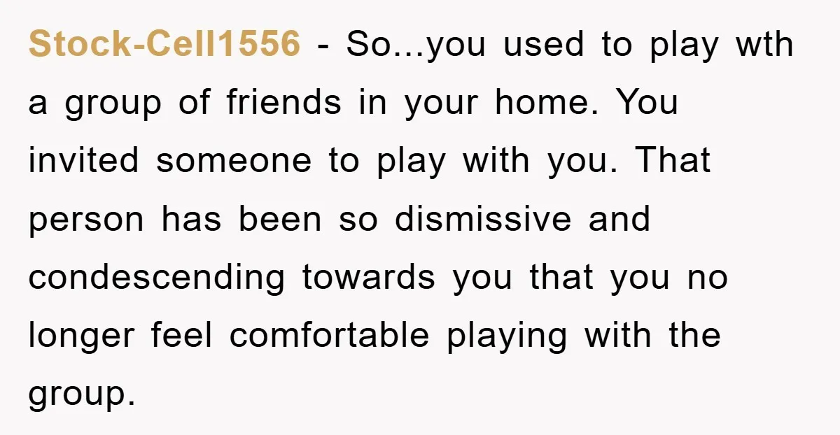 Stock-Cell1556 − So...you used to play wth a group of friends in your home. You invited someone to play with you. That person has been so dismissive and condescending towards...