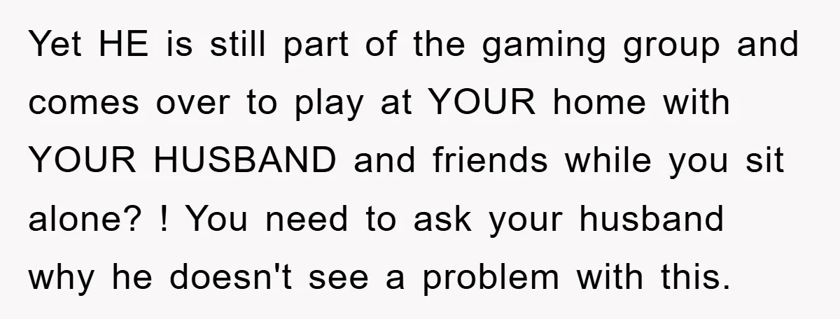 Yet HE is still part of the gaming group and comes over to play at YOUR home with YOUR HUSBAND and friends while you sit alone? ! You need to...