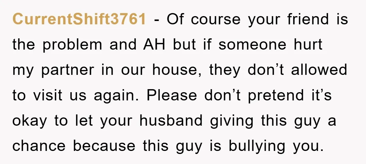 CurrentShift3761 − Of course your friend is the problem and AH but if someone hurt my partner in our house, they don’t allowed to visit us again. Please don’t pretend...