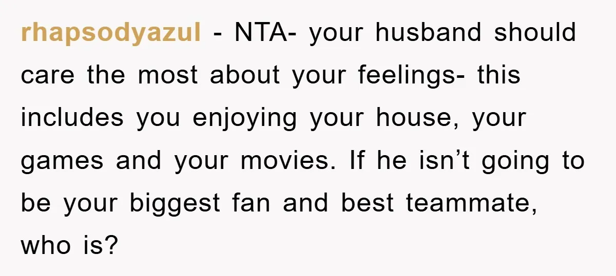 rhapsodyazul − NTA- your husband should care the most about your feelings- this includes you enjoying your house, your games and your movies. If he isn’t going to be your...