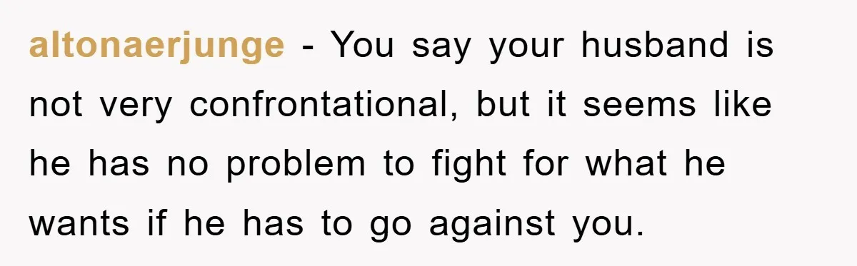 altonaerjunge − You say your husband is not very confrontational, but it seems like he has no problem to fight for what he wants if he has to go against...