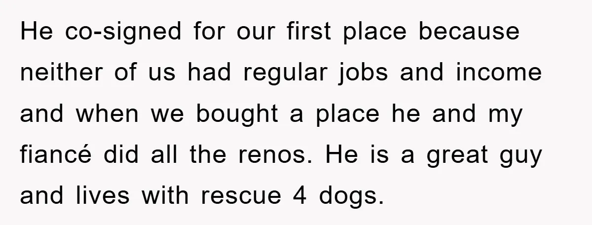 He co-signed for our first place because neither of us had regular jobs and income and when we bought a place he and my fiancé did all the renos. He...