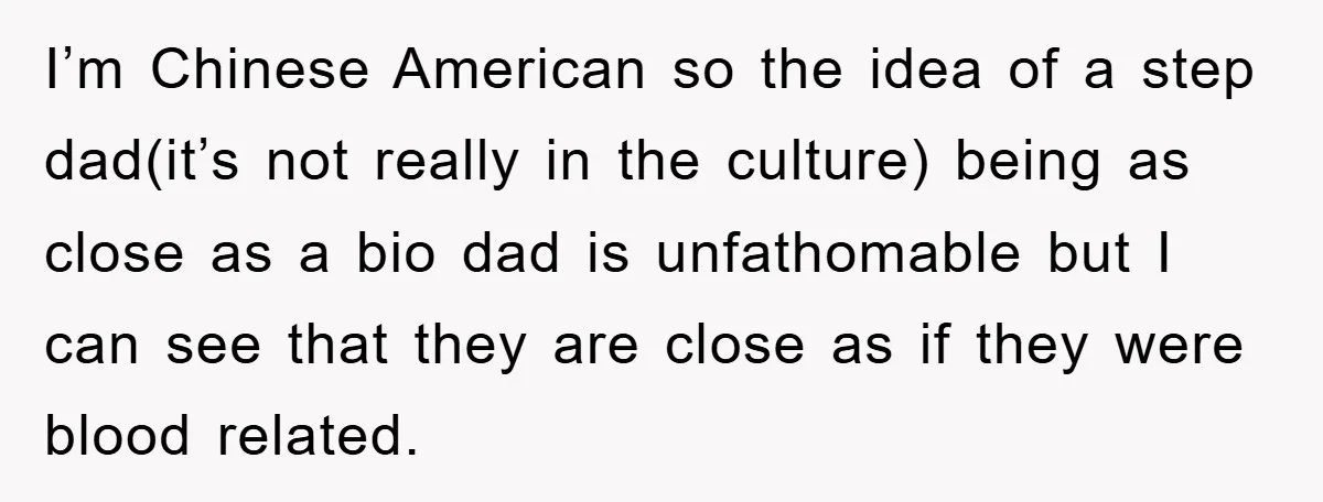 I’m Chinese American so the idea of a step dad(it’s not really in the culture) being as close as a bio dad is unfathomable but I can see that they...