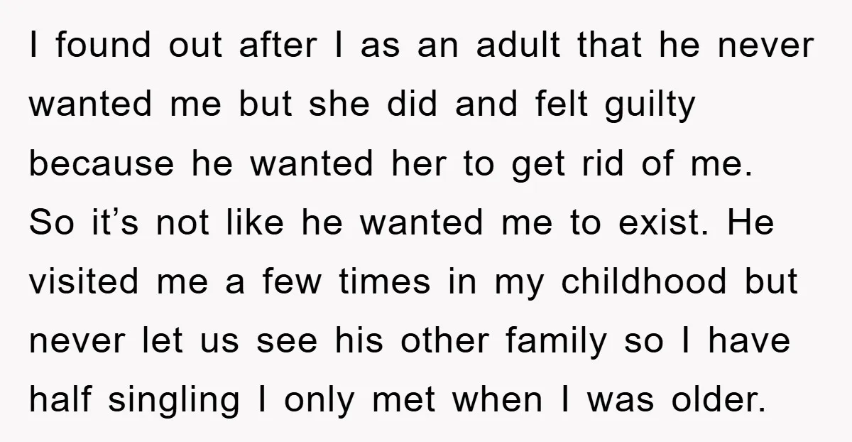 I found out after I as an adult that he never wanted me but she did and felt guilty because he wanted her to get rid of me. So it’s...