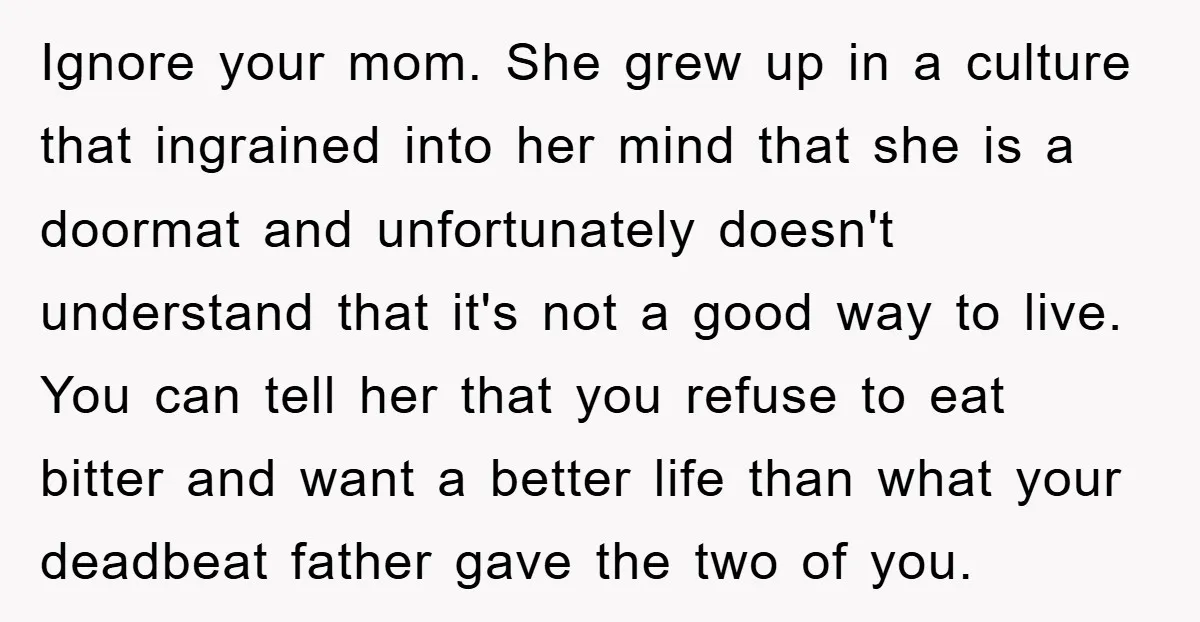 Ignore your mom. She grew up in a culture that ingrained into her mind that she is a doormat and unfortunately doesn't understand that it's not a good way to...