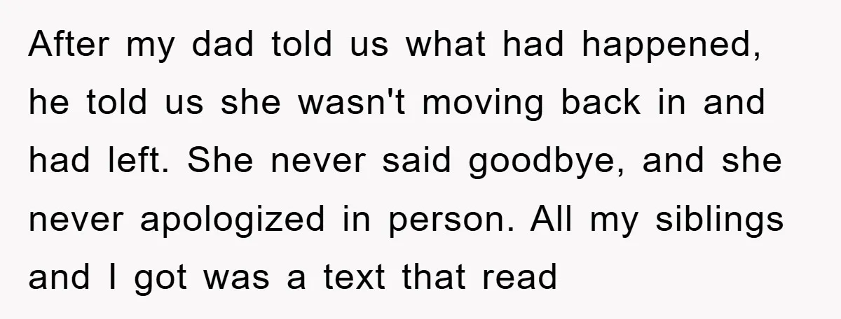 After my dad told us what had happened, he told us she wasn't moving back in and had left. She never said goodbye, and she never apologized in person. All...